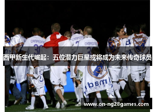 西甲新生代崛起:五位潜力巨星或将成为未来传奇球员 西甲新生代崛起:五位潜力巨星或将成为未来传奇球员