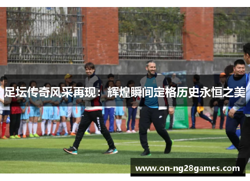 足坛传奇风采再现:辉煌瞬间定格历史永恒之美 足坛传奇风采再现:辉煌瞬间定格历史永恒之美