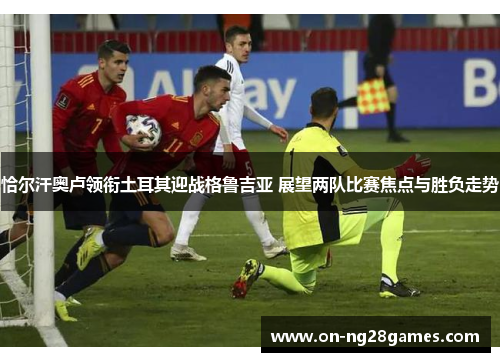 恰尔汗奥卢领衔土耳其迎战格鲁吉亚 展望两队比赛焦点与胜负走势