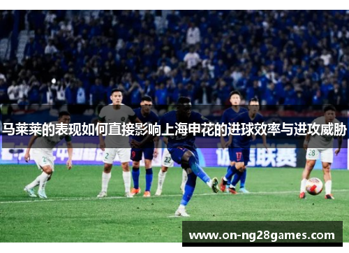 马莱莱的表现如何直接影响上海申花的进球效率与进攻威胁 马莱莱的表现如何直接影响上海申花的进球效率与进攻威胁