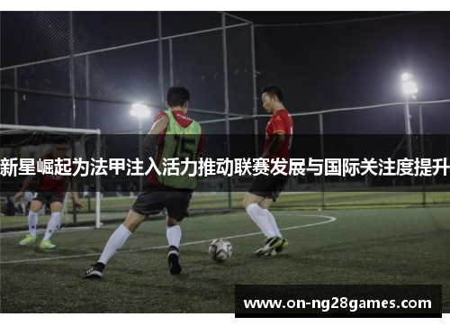 新星崛起为法甲注入活力推动联赛发展与国际关注度提升