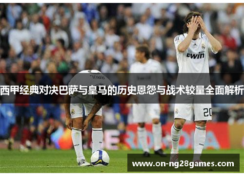 西甲经典对决巴萨与皇马的历史恩怨与战术较量全面解析